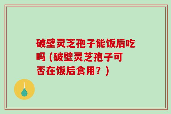 破壁灵芝孢子能饭后吃吗 (破壁灵芝孢子可否在饭后食用？)