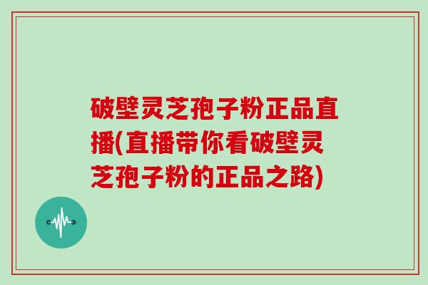 破壁灵芝孢子粉正品直播(直播带你看破壁灵芝孢子粉的正品之路)