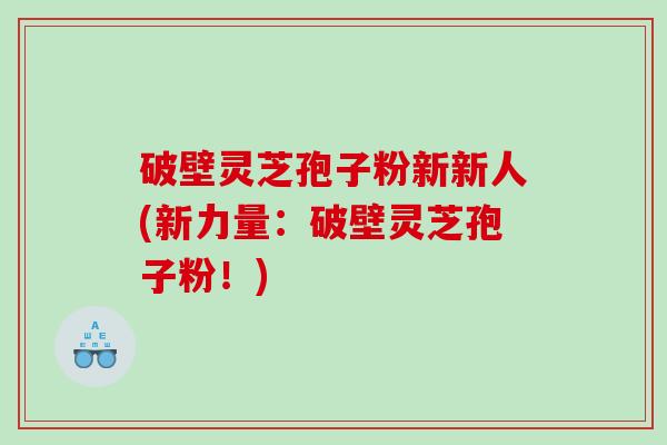 破壁灵芝孢子粉新新人(新力量：破壁灵芝孢子粉！)