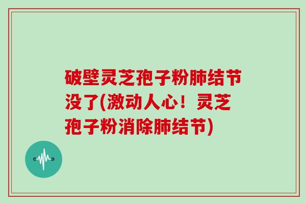 破壁灵芝孢子粉结节没了(激动人心！灵芝孢子粉消除结节)