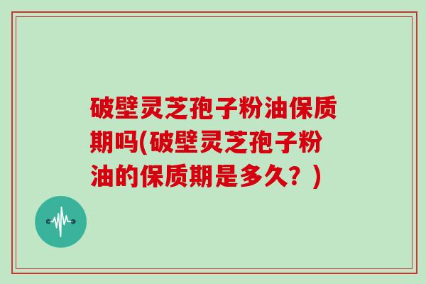 破壁灵芝孢子粉油保质期吗(破壁灵芝孢子粉油的保质期是多久？)