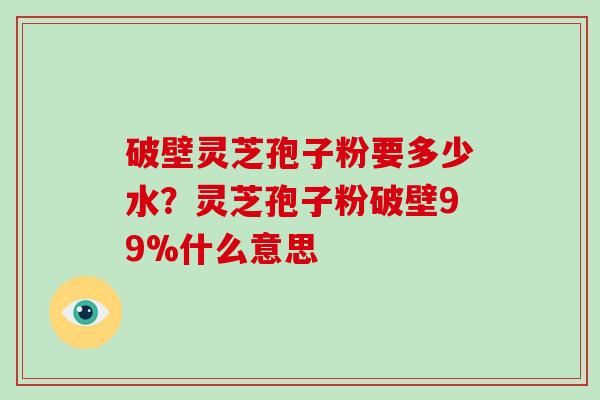 破壁灵芝孢子粉要多少水？灵芝孢子粉破壁99%什么意思