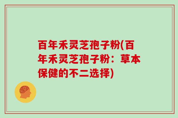 百年禾灵芝孢子粉(百年禾灵芝孢子粉:草本保健的不二选择) 百年禾灵芝孢子粉(百年禾灵芝孢子粉:草本保健的不二选择)