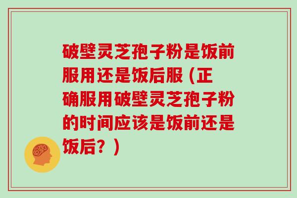 破壁灵芝孢子粉是饭前服用还是饭后服 (正确服用破壁灵芝孢子粉的时间应该是饭前还是饭后？)