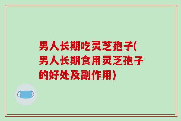 男人长期吃灵芝孢子(男人长期食用灵芝孢子的好处及副作用)