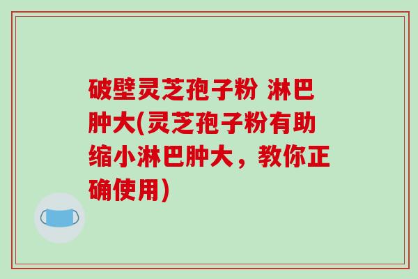 破壁灵芝孢子粉 淋巴肿大(灵芝孢子粉有助缩小淋巴肿大，教你正确使用)