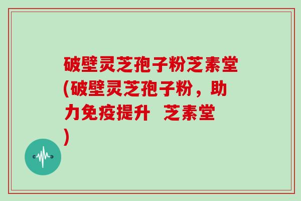 破壁灵芝孢子粉芝素堂(破壁灵芝孢子粉，助力免疫提升  芝素堂)