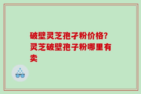 破壁灵芝孢孑粉价格？灵芝破壁孢子粉哪里有卖