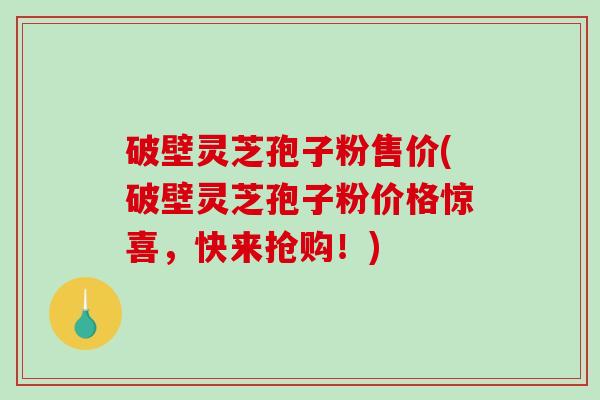 破壁灵芝孢子粉售价(破壁灵芝孢子粉价格惊喜，快来抢购！)