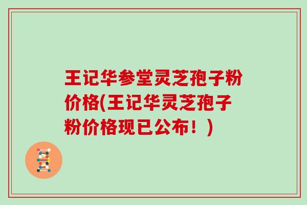 王记华参堂灵芝孢子粉价格(王记华灵芝孢子粉价格现已公布！)