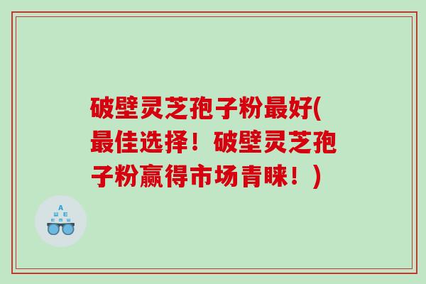 破壁灵芝孢子粉好(佳选择！破壁灵芝孢子粉赢得市场青睐！)