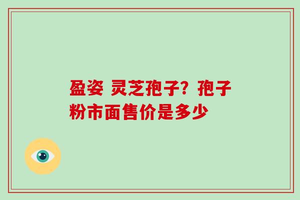 盈姿 灵芝孢子?孢子粉市面售价是多少 盈姿 灵芝孢子?孢子粉市面售价是多少