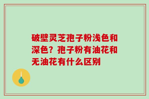 破壁灵芝孢子粉浅色和深色?孢子粉有油花和无油花有什么区别 破壁灵芝孢子粉浅色和深色?孢子粉有油花和无油花有什么区别