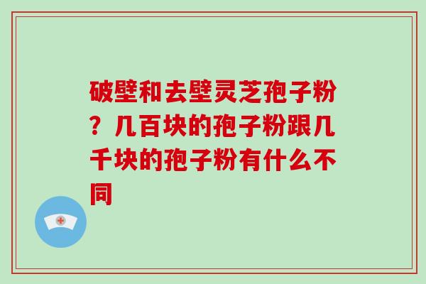 破壁和去壁灵芝孢子粉?几百块的孢子粉跟几千块的孢子粉有什么不同 破壁和去壁灵芝孢子粉?几百块的孢子粉跟几千块的孢子粉有什么不同