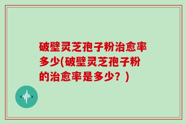 破壁灵芝孢子粉愈率多少(破壁灵芝孢子粉的愈率是多少？)