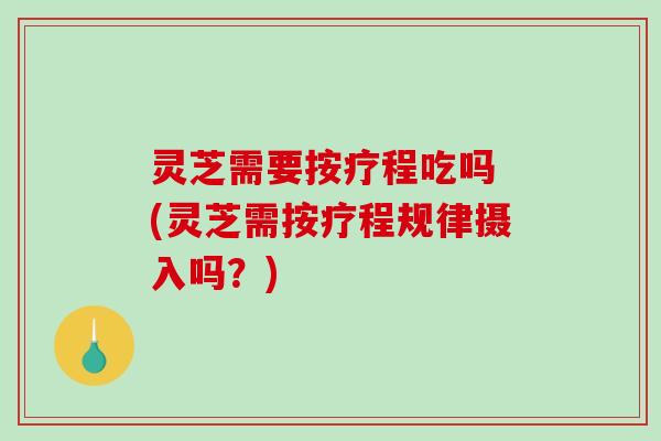 灵芝需要按疗程吃吗 (灵芝需按疗程规律摄入吗？)