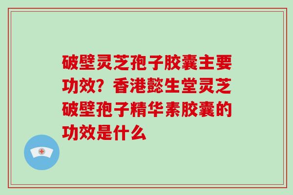 破壁灵芝孢子胶囊主要功效？香港懿生堂灵芝破壁孢子精华素胶囊的功效是什么