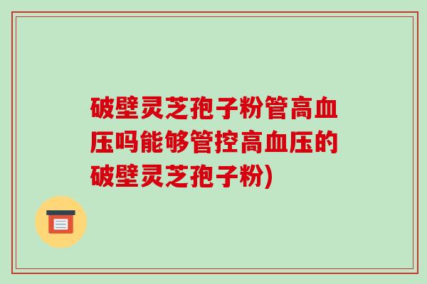 破壁灵芝孢子粉管高吗能够管控高的破壁灵芝孢子粉) 破壁灵芝孢子粉管高吗能够管控高的破壁灵芝孢子粉)