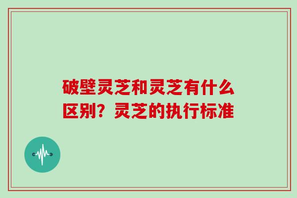 破壁灵芝和灵芝有什么区别?灵芝的执行标准 破壁灵芝和灵芝有什么区别?灵芝的执行标准
