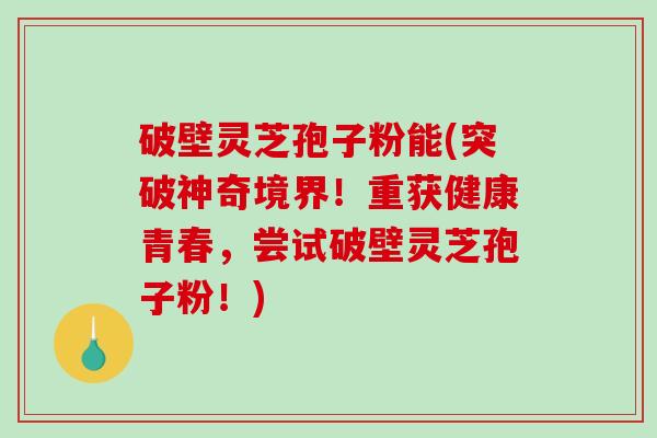 破壁灵芝孢子粉能(突破神奇境界！重获健康青春，尝试破壁灵芝孢子粉！)