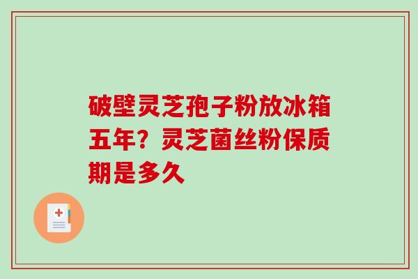 破壁灵芝孢子粉放冰箱五年？灵芝菌丝粉保质期是多久
