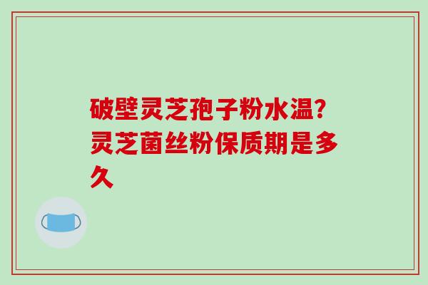 破壁灵芝孢子粉水温？灵芝菌丝粉保质期是多久
