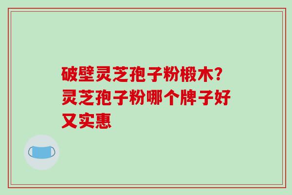 破壁灵芝孢子粉椴木？灵芝孢子粉哪个牌子好又实惠