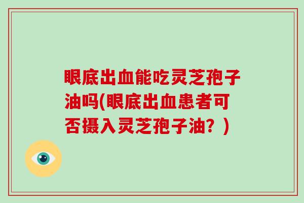 眼底出能吃灵芝孢子油吗(眼底出患者可否摄入灵芝孢子油？)