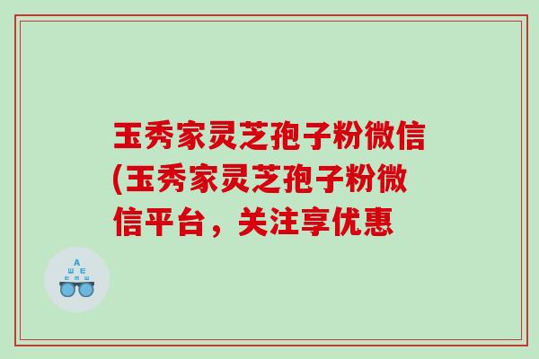 玉秀家灵芝孢子粉微信(玉秀家灵芝孢子粉微信平台，关注享优惠