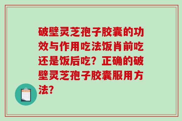 破壁灵芝孢子胶囊的功效与作用吃法饭肖前吃还是饭后吃？正确的破壁灵芝孢子胶囊服用方法？