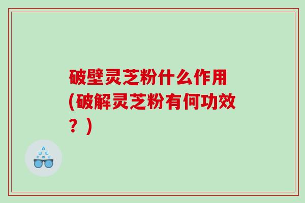破壁灵芝粉什么作用 (破解灵芝粉有何功效?) 破壁灵芝粉什么作用 (破解灵芝粉有何功效?)