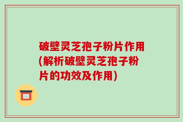 破壁灵芝孢子粉片作用(解析破壁灵芝孢子粉片的功效及作用)