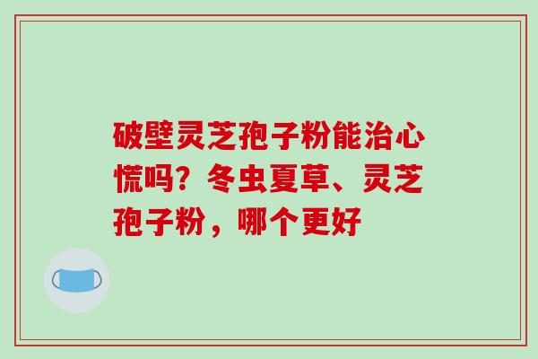 破壁灵芝孢子粉能心慌吗？冬虫夏草、灵芝孢子粉，哪个更好