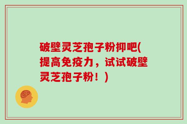 破壁灵芝孢子粉抑吧(提高免疫力，试试破壁灵芝孢子粉！)