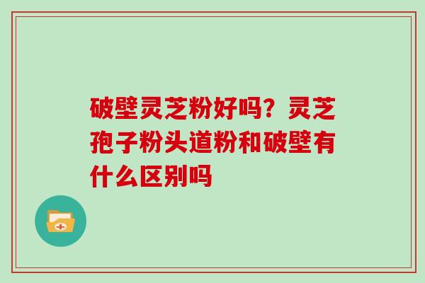 破壁灵芝粉好吗？灵芝孢子粉头道粉和破壁有什么区别吗