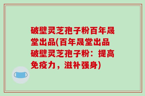 破壁灵芝孢子粉百年晟堂出品(百年晟堂出品破壁灵芝孢子粉：提高免疫力，滋补强身)