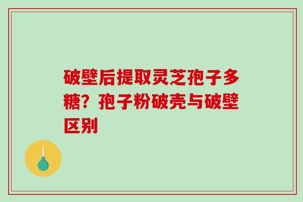 破壁后提取灵芝孢子多糖？孢子粉破壳与破壁区别