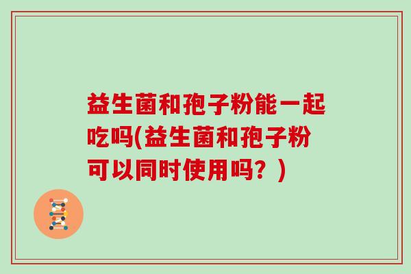 益生菌和孢子粉能一起吃吗(益生菌和孢子粉可以同时使用吗？)