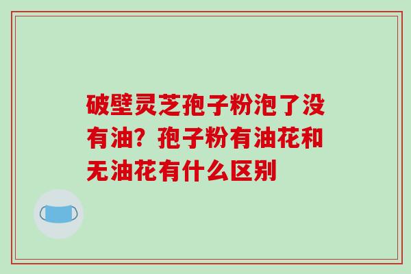 破壁灵芝孢子粉泡了没有油?孢子粉有油花和无油花有什么区别 破壁灵芝孢子粉泡了没有油?孢子粉有油花和无油花有什么区别