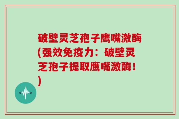 破壁灵芝孢子鹰嘴激酶(强效免疫力：破壁灵芝孢子提取鹰嘴激酶！)