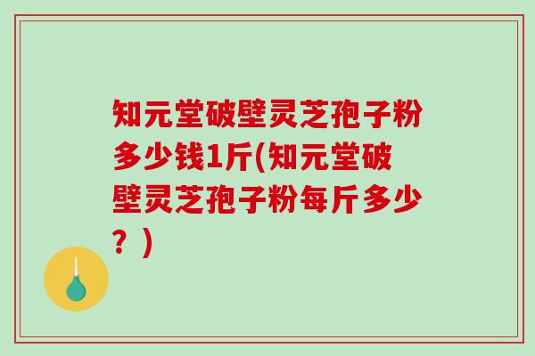 知元堂破壁灵芝孢子粉多少钱1斤(知元堂破壁灵芝孢子粉每斤多少？)