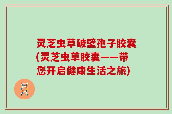 灵芝虫草破壁孢子胶囊(灵芝虫草胶囊——带您开启健康生活之旅)