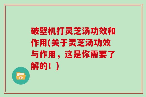 破壁机打灵芝汤功效和作用(关于灵芝汤功效与作用，这是你需要了解的！)