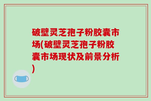 破壁灵芝孢子粉胶囊市场(破壁灵芝孢子粉胶囊市场现状及前景分析)