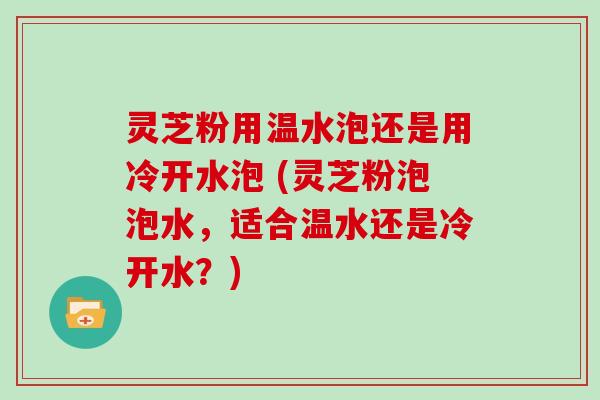 灵芝粉用温水泡还是用冷开水泡 (灵芝粉泡泡水，适合温水还是冷开水？)
