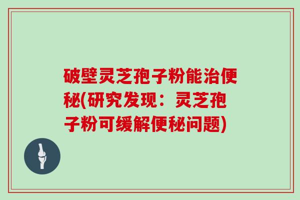破壁灵芝孢子粉能(研究发现:灵芝孢子粉可缓解问题) 破壁灵芝孢子粉能(研究发现:灵芝孢子粉可缓解问题)