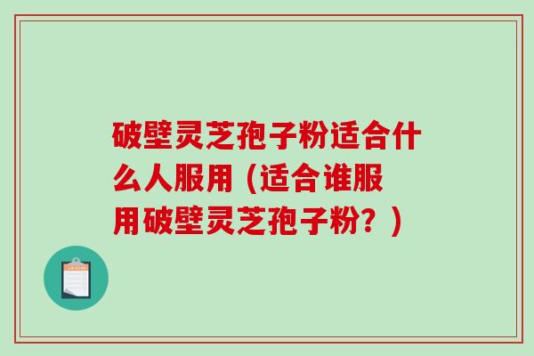 破壁灵芝孢子粉适合什么人服用 (适合谁服用破壁灵芝孢子粉？)