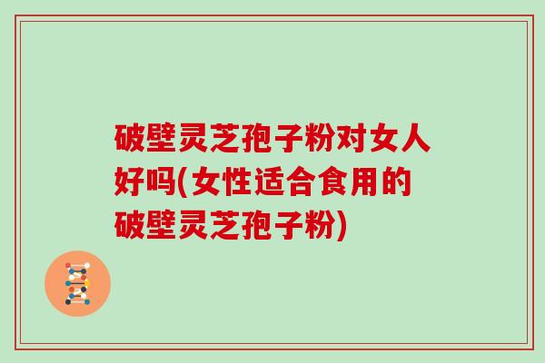 破壁灵芝孢子粉对女人好吗(女性适合食用的破壁灵芝孢子粉)
