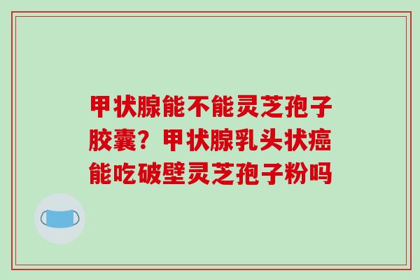 能不能灵芝孢子胶囊？乳头状能吃破壁灵芝孢子粉吗