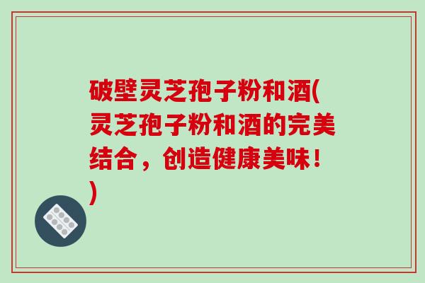破壁灵芝孢子粉和酒(灵芝孢子粉和酒的完美结合，创造健康美味！)